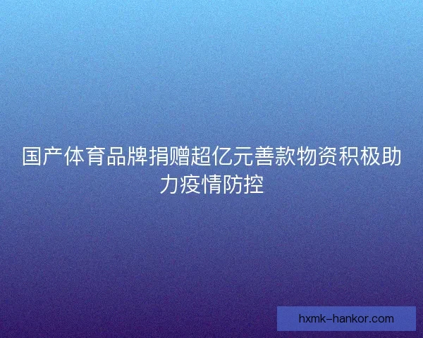 国产体育品牌捐赠超亿元善款物资积极助力疫情防控