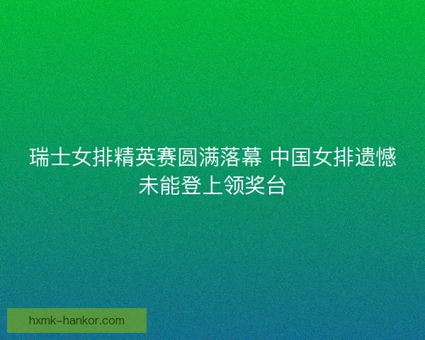 瑞士女排精英赛圆满落幕 中国女排遗憾未能登上领奖台