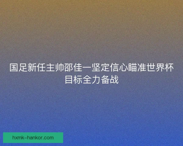 国足新任主帅邵佳一坚定信心瞄准世界杯目标全力备战