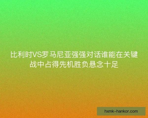 比利时VS罗马尼亚强强对话谁能在关键战中占得先机胜负悬念十足