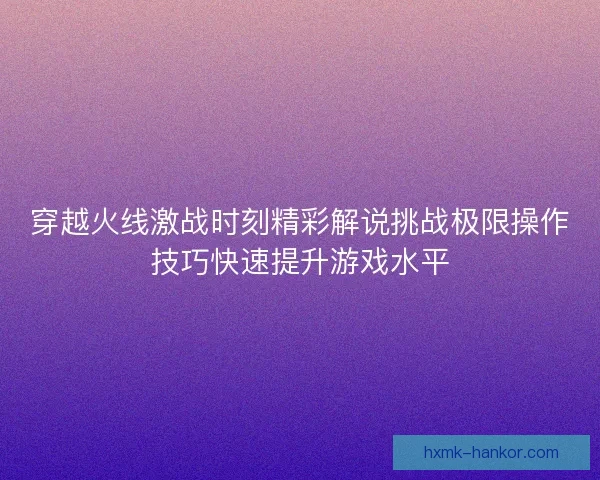 穿越火线激战时刻精彩解说挑战极限操作技巧快速提升游戏水平