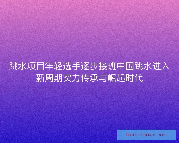 跳水项目年轻选手逐步接班中国跳水进入新周期实力传承与崛起时代
